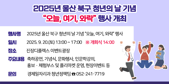 2025년 울산 북구 청년의 날 기념 “오늘, 여기, 와락” 행사 개최 1. 행 사 명 : 2025년 울산 북구 청년의 날 기념 “오늘, 여기, 와락” 행사  2. 일    시 : 2025. 9. 20.(토) 13:00 ~ 17:00 ※ 개회식 14:00  3. 장    소 : 진장디플렉스 이벤트광장 4. 주요내용 : 축하공연, 기념식, 문화행사, 인문학강의, 홍보·체험부스 및 플리마켓 운영, 현장이벤트 등  5. 문    의 : 경제일자리과 청년정책팀 ☎ 052-241-7719