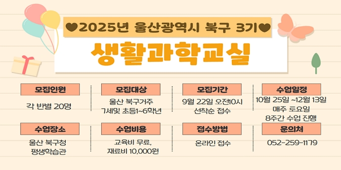 1. 모집기간 : 9. 22.(월) 10:00 ∼ 선착순 /2. 교육기간 : 10. 25.(토) ~ 12. 13.(토)(매주 토요일, 총 8회) / 3. 모집대상 : 북구 거주 7세~13세(반별 20명/6개반) / 4. 교육장소 : 북구 평생학습관 / 5. 신청방법 : 온라인접수(https://form.synapoffice.com/r/e5a03D) / 6. 교 육 비 : 무료 / 7. 재 료 비 : 10,000원 /8. 문의사항 : ☎ 052-259-1179
