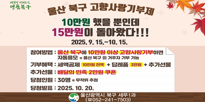 기    간 : 9. 15. ~ 10. 15. / 참여대상 : 기간 중 울산 북구에 10만원 이상 / 고향사랑기부한 자(울산 북구 외 거주자 기부 가능) / 참여방법 : 고향사랑e음 홈페이지 또는 농협은행(농축협) 창구를 통한 기부 시 자동참여 / 추첨방법 및 혜택  - 총 30명 무작위 추첨   - 당첨자에게 배달의 민족 상품권 2만원 교환권 제공 / 당첨발표 : 2025. 10. 20. / 문 의 처 : 울산 북구청 세무1과(T.052-241-7503)