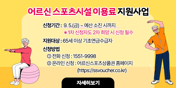 어르신 스포츠시설 이용료 지원사업  - 신청기간 : 9. 5.(금) ~ 예산 소진 시까지 ※ 1차 신청자도 2차 희망 시 신청 필수  - 지원대상 : 65세 이상 기초연금수급자  - 신청방법   ① 전화 신청 : 1551-9998   ② 온라인 신청 : 어르신스포츠상품권 홈페이지(https://ssvoucher.co.kr) [자세히보기]