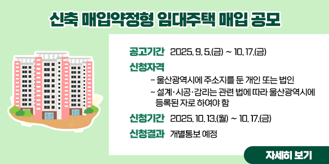 신축 매입약정형 임대주택 매입 공모1. 공고기간 : 2025. 9. 5.(금) ∼ 10. 17.(금)  2. 신청자격     가. 울산광역시에 주소지를 둔 개인 또는 법인    나. 설계·시공·감리는 관련 법에 따라 울산광역시에 등록된 자로 하여야 함  3. 신청기간 : 2025. 10. 13.(월) ∼ 10. 17.(금)  4. 신청결과 : 개별통보 예정 [자세히보기]