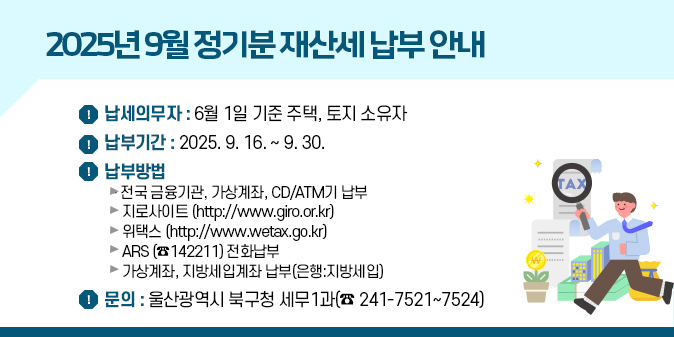 2025년 9월 정기분 재산세 납부 안내 ○ 납세의무자 : 6월 1일 기준 주택, 토지 소유자     ○ 납 부 기 간 : 2025. 9. 16. ∼ 9. 30. ○ 납 부 방 법  - 전국 금융기관, 가상계좌, CD/ATM기 납부  - 지 로 사 이 트 (http://www.giro.or.kr)  - 위    택    스 (http://www.wetax.go.kr)  - ARS (☎142211) 전화납부  - 가상계좌, 지방세입계좌 납부(은행:지방세입)   - 문의 : 울산광역시 북구청 세무1과(☎ 241-7521~7524)