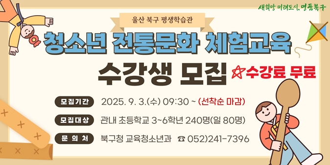 2025년 청소년 전통문화 체험교육 수강생 모집 / 모집기간 : 2025. 9. 3.(수) 09:30 ~ 선착순 마감 / 모집대상 : 관내 초등학교 3~6학년 240명(일 80명) / 교육일시 : 9. 13.(토), 9. 20.(토), 9. 27.(토)/10:00~13:00 /  교육장소 : 북구 평생학습관 /  신청방법 : 온라인 접수