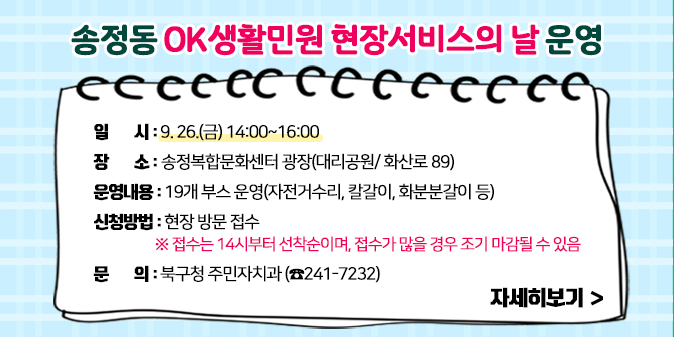 송정동 OK생활민원 현장서비스의 날 운영 ○ 일    시 : 9. 26.(금) 14:00~16:00  ○ 장    소 : 송정복합문화센터 광장(대리공원/ 화산로 89)  ○ 운영내용 : 19개 부스 운영(자전거수리, 칼갈이, 화분분갈이 등)  ○ 신청방법 : 현장 방문 접수     ※ 접수는 14시부터 선착순이며, 접수가 많을 경우 조기 마감될 수 있음   ○ 문    의 : 북구청 주민자치과(☎241-7232) [자세히보기]