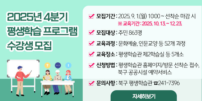 2025년 4분기 평생학습 프로그램 수강생 모집 1. 모집기간 : 2025. 9. 1.(월) 10:00 ∼ 선착순 마감 시       ※ 교육기간 : 2025. 10. 13. ~ 12. 23. 2. 모집대상 : 주민 863명 3. 교육과정 : 문화예술, 인문교양 등 52개 과정 4. 교육장소 : 평생학습관 제2학습실 등 5개소  5. 신청방법 : 평생학습관 홈페이지 및 북구 공공시설 예약서비스평생학습관 방문 접수 6. 문의사항 : 북구 평생학습관 ☎ 241-7396