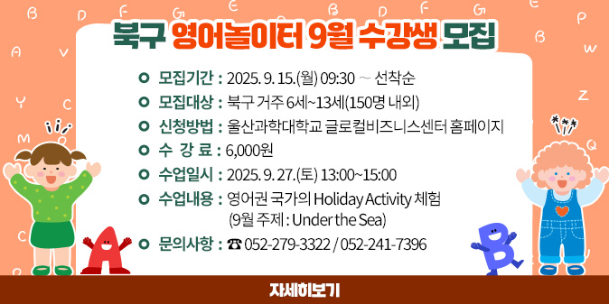 북구 영어놀이터 9월 수강생 모집 1. 모집기간 : 2025. 9. 15.(월) 09:30 ∼ 선착순 2. 모집대상 : 북구 거주 6세~13세(150명 내외) 3. 신청방법 : 울산과학대학교 글로컬비즈니스센터 홈페이지 4. 수 강 료 : 6,000원 5. 수업일시 : 2025. 9. 27.(토) 13:00~15:00 6. 수업내용 : 영어권 국가의 Holiday Activity 체험 (9월 주제 : Under the Sea) 7. 문의사항 : ☎ 052-279-3322 / 052-241-7396 [자세히보기]