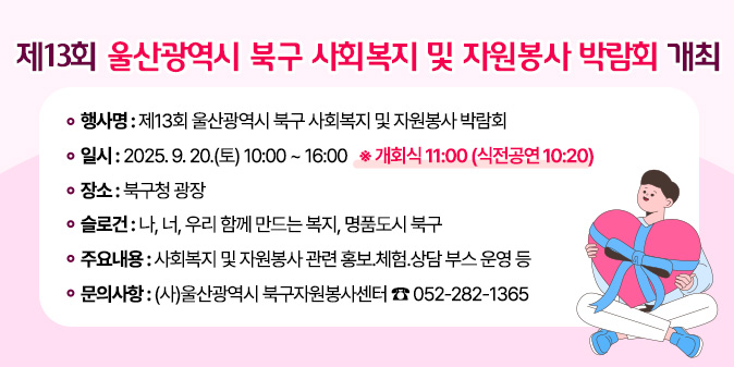 제13회 울산광역시 북구 사회복지 및 자원봉사 박람회 개최 1. 행 사 명 : 제13회 울산광역시 북구 사회복지 및 자원봉사 박람회  2. 일    시 : 2025. 9. 20.(토) 10:00 ~ 16:00 ※ 개회식 11:00 (식전공연 10:20) 3. 장    소 : 북구청 광장 4. 슬 로 건 : 나, 너, 우리 함께 만드는 복지, 명품도시 북구 5. 주요내용 : 사회복지 및 자원봉사 관련 홍보？체험？상담 부스 운영 등 5. 문의사항 : (사)울산광역시 북구자원봉사센터 ☎ 052-282-1365