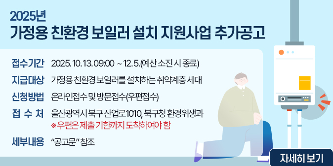 2025년 가정용 친환경 보일러 설치 지원사업 추가공고 - 접    수 : 2025. 10. 13. 09:00  ~ 12. 5.(예산 소진 시 종료)  - 지급대상 : 가정용 친환경 보일러를 설치하는 취약계층 세대  - 신청방법 : 온라인접수 및 방문접수(우편접수)  - 접 수 처 : 울산광역시 북구 산업로1010, 북구청 환경위생과 ※우편은 제출 기한까지 도착하여야 함  - 세부내용 : “공고문” 참조