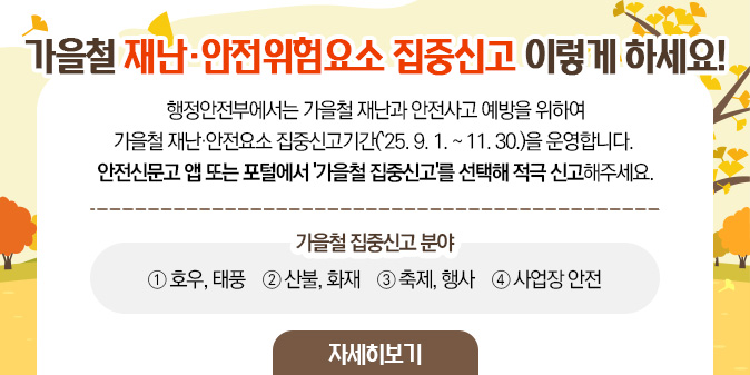 가을철 재난·안전위험요소 집중신고 이렇게 하세요!  행정안전부에서는 가을철 재난과 안전사고 예방을 위하여  가을철 재난·안전요소 집중신고기간(`25. 9. 1. ~ 11. 30.)을 운영합니다.  안전신문고 앱 또는 포털에서 '가을철 집중신고'를 선택해 적극 신고해주세요. ※ 가을철 집중신고 분야 ① 호우, 태풍 ② 산불, 화재 ③ 축제, 행사 ④ 사업장 안전 [자세히보기]
