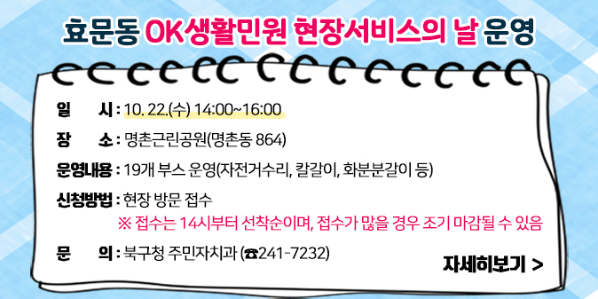 효문동 OK생활민원 현장서비스의 날 운영 ○ 일    시 : 10. 22.(수) 14:00~16:00  ○ 장    소 : 명촌근린공원(명촌동 864)  ○ 운영내용 : 19개 부스 운영(자전거수리, 칼갈이, 화분분갈이 등)  ○ 신청방법 : 현장 방문 접수     ※ 접수는 14시부터 선착순이며, 접수가 많을 경우 조기 마감될 수 있음   ○ 문    의 : 북구청 주민자치과(☎241-7232)  [자세히보기]
