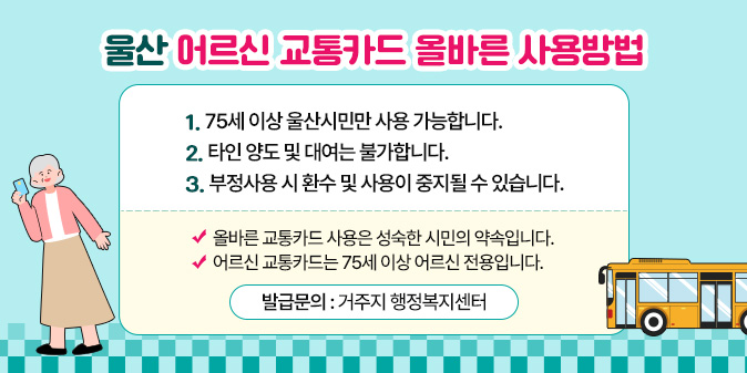 울산 어르신 교통카드 올바른 사용방법 1. 75세 이상 울산시민만 사용 가능합니다.  2. 타인 양도 및 대여는 불가합니다.  3. 부정사용 시 환수 및 사용이 중지될 수 있습니다.     올바른 교통카드 사용은 성숙한 시민의 약속입니다.  어르신 교통카드는 75세 이상 어르신 전용입니다.     발급문의 거주지 행정복지센터