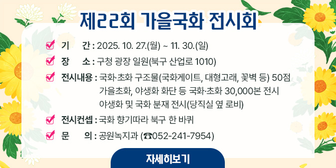 제22회 가을국화 전시회,  기간 : 2025년 10월 27일 화요일 ~ 11월 30일 일요일, 장소 : 구청 광장 일원(북구 산업로 1010), 전시내용 : 국화·초화 구조물(국화게이트, 대형고래, 꽃벽 등) 50점 가을초화, 야생화 화단 등 국화초화 30,000본 전시 야생화 및 국화 분재 전시(당직실 옆 로비), 전시컨셉 : 국화 향기따라 북구 한 바퀴, 문의처 : 공원녹지과(052-241-7954)·