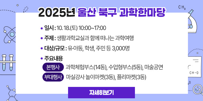 2025년 울산 북구 과학한마당 ○ 일    시 : 10. 18.(토) 10:00~17:00  ○ 주   제 : 생활과학교실과 함께 떠나는 과학여행  ○ 대상/규모 : 유·아동, 학생, 주민 등 3,000명  ○ 주요내용   - 본 행 사 : 과학체험부스(14동), 수업형부스(5동), 마술공연   - 부대행사 : 마실강사 놀이마켓(3동), 플리마켓(3동) [자세히보기]