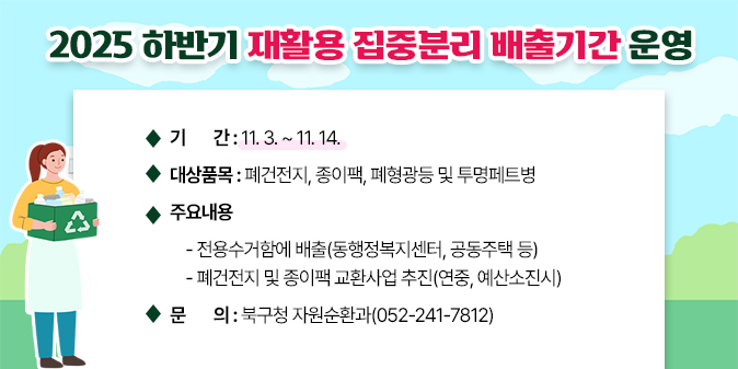□ 사업명 : 2025 하반기 재활용 집중분리 배출기간 운영  □ 주요내용   ○ 기    간 : 11. 3.. ~ 11. 14.   ○ 대상품목 : 폐건전지, 종이팩, 폐형광등 및 투명페트병   ○ 주요내용    - 전용수거함에 배출(동행정복지센터, 공동주택 등)    - 폐건전지 및 종이팩 교환사업 추진(연중, 예산소진시) □ 문    의 : 북구청 자원순환과(052-241-7812)