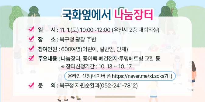국화옆에서 나눔장터  ○ 일      시 : 11. 1.(토) 10:00~12:00 (우천시 2층 대회의실)  ○ 장      소 : 북구청 광장 주변  ○ 참여인원 : 600여명(어린이, 일반인, 단체)  ○ 주요내용 : 나눔장터, 종이팩？폐건전지？투명페트병 교환 등   ※ 장터신청기간 : 10. 13.~ 10. 17.      [온라인 신청(네이버 폼 https://naver.me/xLscks7H)] □ 문    의 : 북구청 자원순환과(052-241-7812)