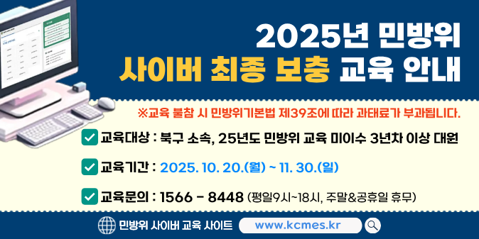 - 교육대상 : 3년차 이상 민방위 교육 미이수자 / - 교육기간 : 10. 20.(월)~11. 30.(일) / - 교육시간 : 3~4년차 2시간/ 5년차 이상 1시간 (※24시간 접속가능) / - 교육방법 : 사이버교육 홈페이지(www.kcmes.or.kr) / - 교육문의 : 한국공교육원 (☎1566-8448)
