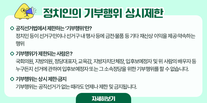 정치인의 기부행위 상시제한 □ 공직선거법에서 제한하는 ‘기부행위’란?  정치인 등이 선거구민이나 선거구 내 행사 등에 금전·물품 등 기타 재산상 이익을 제공·약속하는 행위     □ 기부행위가 제한되는 사람은?  국회의원, 지방의원, 정당대표자, 교육감, 지방자치단체장, 입후보예정자  및 위 사람의 배우자 등 누구든지 선거에 관하여 입후보예정자 또는 그 소속정당을 위한 기부행위를 할 수 없습니다.     □ 기부행위는 상시 제한·금지  기부행위는 공직선거가 없는 때라도 언제나 제한 및 금지됩니다. [자세히보기]