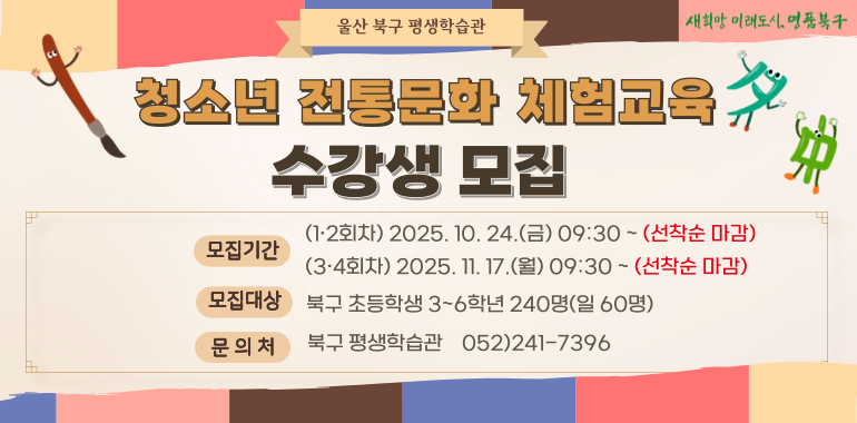 청소년 전통문화 체험교육 수강생 모집 ○모집기간:(1·2회차) 2025. 10. 24.(금) 09:30~(선착순 마감) (3·4회차) 2025. 11. 17.(월) 09:30~(선착순 마감) ○모집대상:북구 초등학생 3~6학년 240명 (일 60명) ○문의처:북구 평생학습관 ☎052)241-7396