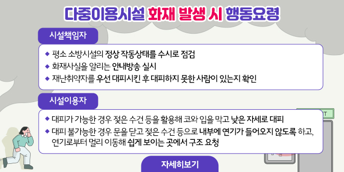 다중이용시설 화재 발생 시 행동요령  ○ 시설책임자   - 평소 소방시설의 정상 작동상태를 수시로 점검   - 화재사실을 알리는 안내방송 실시   - 재난취약자를 우선 대피시킨 후 대피하지 못한 사람이 있는지 확인  ○ 시설이용자   - 대피가 가능한 경우 젖은 수건 등을 활용해 코와 입을 막고 낮은 자세로 대피   - 대피 불가능한 경우 문을 닫고 젖은 수건 등으로 내부에 연기가 들어오지 않도록 하고, 연기로부터 멀리 이동해 쉽게 보이는 곳에서 구조 요청 [자세히보기]