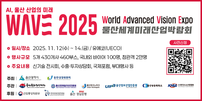 AI,울산 산업의 미래 WAVE 2025 World Advanced Vision Expo 울산세계미래산업박람회 ○ 일시/장소 : 2025. 11. 12.(수) ~ 14.(금) / 유에코(UECO)  ○ 행사규모 : 5개국 430개사 460부스, 국내외 바이어 100명, 참관객 2만명  ○ 주요내용 : 신기술 전시회, 수출·투자상담회, 국제포럼, 부대행사 등  ○ 주최 : 울산광역시, 동반성장위원회  ○ 주관 : 울산문화관광재단, 울산경제일자리진흥원, 울산테크노파크,  울산정보산업진흥원, 울산상공회의소, (사)한국수소산업협회  ○ 후원 : 산업통상자원부, 한국로봇산업진흥원, 울산BNK경남은행