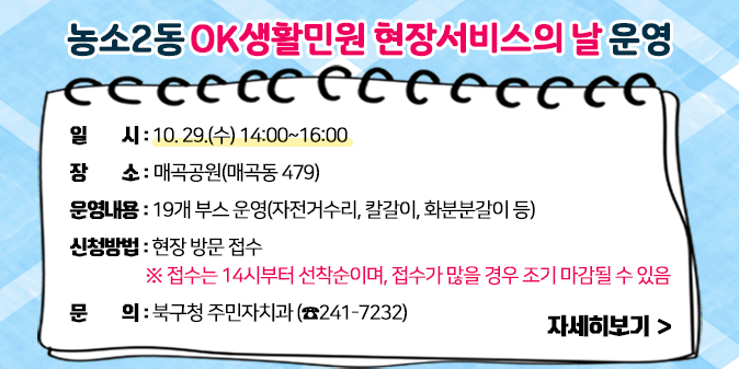 ○ 일    시 : 10. 29.(수) 14:00~16:00   ○ 장    소 : 매곡공원(매곡동 479)   ○ 운영내용 : 19개 부스 운영(자전거수리, 칼갈이, 화분분갈이 등)   ○ 신청방법 : 현장 방문 접수     ※ 접수는 14시부터 선착순이며, 접수가 많을 경우 조기 마감될 수 있음    ○ 문    의 : 북구청 주민자치과(☎241-7232)