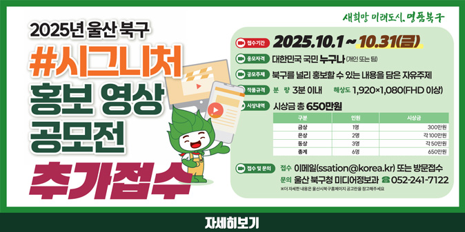 2025년 울산 북구 #시그니처 홍보 영상 공모전 추가접수 -접수기간:2025.10.1~10.31(금) -응모자격:데한민국 국민 누구나(개인 또는 팀) -공모주제:북구를 널리 홍보할 수 있는 내용을 담은 자유주제 -작품규격 : (분량)3분이내 (해상도) 1,920x1,080(FHD 이상) -시상내역 : 시상금 총 650만원(금상 1명 300만원, 은상 2명 각 100만원, 동상 3명 각 50만원, 총계 6명 650만원) - 접수 및 문의:접수-이메일(ssation@korea.kr) 또는 방문접수 문의-울산 북구청 미디어정보과 052-241-7122 [자세히보기]