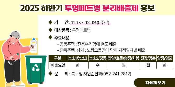 2025년 하반기 투명페트병 분리배출제 홍보 ○ 기    간 : 11. 17. ~ 12. 19.(5주간)   ○ 대상품목 : 투명페트병   ○ 주요내용    - 공동주택 : 전용수거함에 별도 배출    - 단독주택, 상가 : 노랑그물망에 담아 지정일자별 배출 구분 및  배출요일  농소1/ 농소3-화,  농소2/ 강동-수,  연암/효문/송정/화봉-일,  진장/ 명촌-월, 양정/ 염포-화   □ 문    의 : 북구청 자원순환과(052-241-7812) [자세히보기]