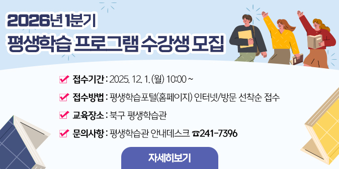 2026년 1분기 평생학습프로그램 수강생 모집 / 접수기간 : 2025.12.1(월) 10:00~ / 접수방법 : 평생학습포털(홈페이지) 인터넷,방문 선착순 접수 / 교육장소 : 북구 평생학습관 / 문의사항 : 평생학습관 안내데스크 241-7396 [자세히보기]