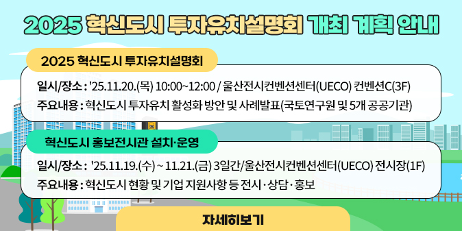 2025 혁신도시 투자유치설명회 개최 계획 안내 ◇ 2025 혁신도시 투자유치설명회   · 일시/장소 : '25.11.20.(목) 10:00~12:00 / 울산전시컨벤션센터(UECO) 컨벤션C(3F)   · 주요내용 : 혁신도시 투자유치 활성화 방안 및 사례발표(국토연구원 및 5개 공공기관)  ◇ 혁신도시 홍보전시관 설치·운영   · 일시/장소 : '25.11.19.(수) ~ 11.21.(금) 3일간/울산전시컨벤션센터(UECO) 전시장(1F)   · 주요내용 : 혁신도시 현황 및 기업 지원사항 등 전시·상담·홍보  [자세히보기]
