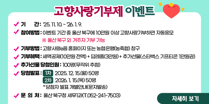 고향사랑기부제 이벤트  ？ 기    간 : ‘25. 11. 10. ~ ’26. 1. 9. ？ 참여방법 : 이벤트 기간 중 울산 북구에 10만원 이상 고향사랑기부하면 자동응모(※ 울산 북구 외 거주자 기부 가능) ？ 기부방법 : 고향사랑e음 홈페이지 또는 농협은행(농축협) 창구 ？ 기부혜택 : 세액공제(10만원 전액) + 답례품(3만원) + 추가선물(스타벅스 기프티콘 1만원권) ？ 추가선물 당첨인원 : 100명(무작위 추첨) ？ 당첨발표  - (1차) 2025. 12. 15.(월) 50명 - (2차) 2026. 1. 15.(목) 50명 - 당첨자 발표 개별안내(문자발송) ？ 문 의 처 : 울산 북구청 세무1과(T.052-241-7503) [자세히보기]