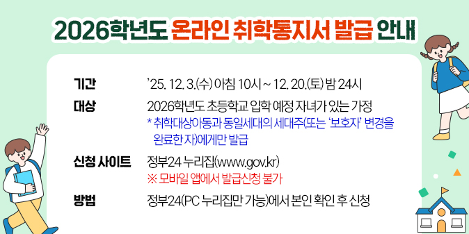 2026학년도 온라인 취학통지서 발급 안내 ○ 기 간: ’25. 12. 3.(수) 아침 10시 ~ 12. 20.(토) 밤 24시 ○ 대 상: 2026학년도 초등학교 입학 예정 자녀가 있는 가정     * 취학대상아동과 동일세대의 세대주(또는 ‘보호자’ 변경을       완료한 자)에게만 발급   ？ (신청 사이트) 정부24 누리집(www.gov.kr)     ※ 모바일 앱에서 발급신청 불가  ？ (방법) 정부24(PC 누리집만 가능)에서 본인 확인 후 신청