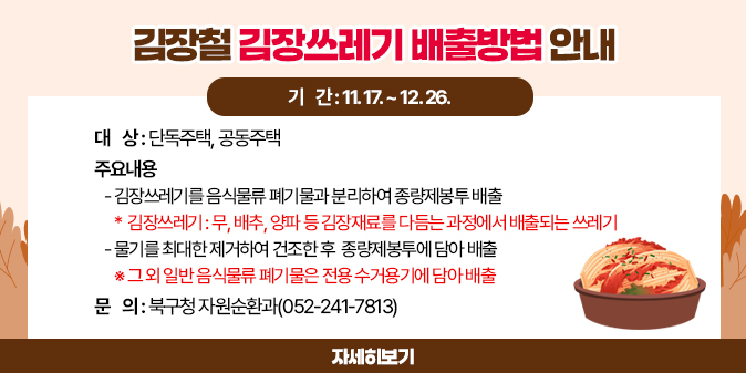 김장철 김장쓰레기 배출방법 안내   ○ 기    간 : 11. 17. ~ 12. 26.   ○ 대    상 : 단독주택, 공동주택   ○ 주요내용    - 김장쓰레기를 음식물류 폐기물과 분리하여 종량제봉투 배출         * 김장쓰레기 : 무, 배추, 양파 등 김장재료를 다듬는 과정에서 배출되는 쓰레기    - 물기를 최대한 제거하여 건조한 후  종량제봉투에 담아 배출      ※ 그 외 일반 음식물류 폐기물은 전용 수거용기에 담아 배출 □ 문    의 : 북구청 자원순환과(052-241-7813) [자세히보기]