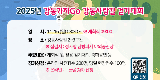 2025년 강동가자Go 강동사랑길 걷기대회  - 일    시 : 11. 16.(일) 08:30 ~        ※ 개회식 09:00  - 장    소 : 강동사랑길 2~3구간              ※ 집결지 : 정자항 남방파제 야외공연장  - 주요내용 : 개회식, 앱 활용 걷기대회, 축하공연 등  - 참가신청 : 온라인 사전접수 200명, 당일 현장접수 100명(※ 온라인 : 구글폼(QR) 신청) [QR코드]