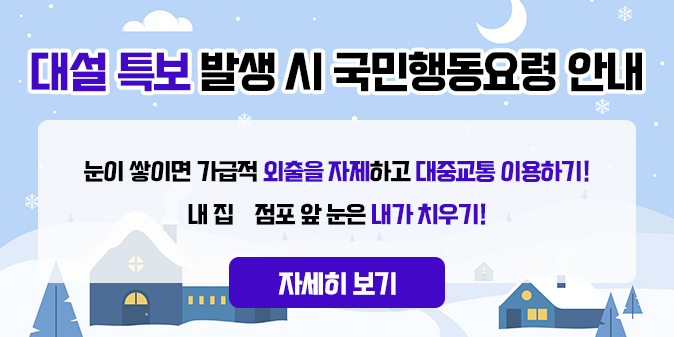 대설 특보 발생 시 국민행동요령 안내 눈이 쌓이면 가급적 외출을 자제하고 대중교통 이용하기! 내 집·점포 앞 눈은 내가 치우기! [자세히보기]