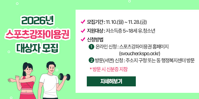 2026년 스포츠강좌이용권 대상자 모집  - 모집기간 : 11. 10.(월) ~ 11. 28.(금)  - 지원대상 : 저소득층 5~18세 유？청소년  - 신청방법   ① 온라인 신청 : 스포츠강좌이용권 홈페이지(svoucher.kspo.or.kr)   ② 방문(서면) 신청 : 주소지 구청 또는 동 행정복지센터 방문    * 방문 시 신분증 지참 [자세히보기]