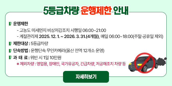 5등급차량 운행제한 안내  ○ 운행제한   - 고농도 미세먼지 비상저감조치 시행일 06:00~21:00   - 계절관리제 2025. 12. 1. ~ 2026. 3. 31.(4개월), 매일 06:00~18:00(주말·공휴일 제외)  ○ 제한대상 : 5등급차량  ○ 단속방법 : 운행단속 무인카메라(울산 전역 12개소 운영)  ○ 과 태 료 : 위반 시 1일 10만원   ※ 제외차량 : 영업용, 장애인, 국가유공자, 긴급차량, 저공해조치 차량 등 [자세히보기]