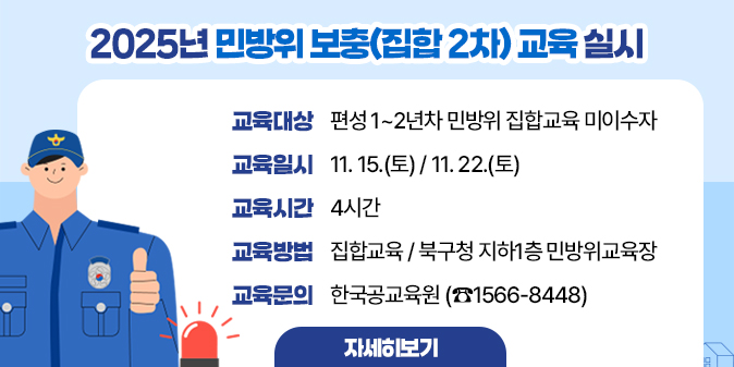 2025년 민방위 보충(집합 2차) 교육 실시  - 교육대상 : 편성 1~2년차 민방위 집합교육 미이수자   - 교육일시 : 11. 15.(토) / 11. 22.(토)   - 교육시간 : 4시간  - 교육방법 : 집합교육 / 북구청 지하1층 민방위교육장  - 교육문의 : 한국공교육원 (☎1566-8448)  [자세히보기]
