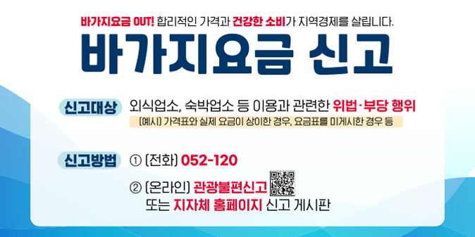 바가지요금 OUT! 합리적인 가격과 건강한 소비가 지역경제를 살립니다. 바가지요금 신고  신고대상 : 외식업소, 숙박업소 등 이용과 관련한 위법··부당행위(예시:가격표와 실제 요금이 상이한 경우, 요금표를 미게시한 경우 등) / 신고방법 : 1. 전화 052-120     2. 온라인 : 관광불편신고 또는 지자체 홈페이지 신고 게시판
