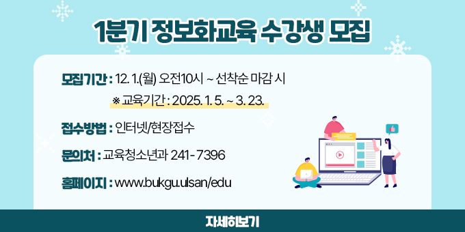 1분기 정보화교육 수강생 모집 ？ 모집기간 : 12. 1.(월) 오전10시 ~ 선착순 마감 시    ※ 교육기간 : 2025. 1. 5. ~ 3. 23. ？ 접수방법 : 인터넷/현장접수 ？ 문의처 : 교육청소년과 241- 7396 ？ 홈페이지 : www.bukgu.ulsan/edu [자세히보기]