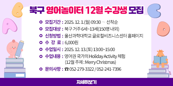 북구 영어놀이터 12월 수강생 모집 1. 모집기간 : 2025. 12. 1.(월) 09:30 ∼ 선착순 2. 모집대상 : 북구 거주 6세~13세(150명 내외) 3. 신청방법 : 울산과학대학교 글로컬비즈니스센터 홈페이지 4. 수 강 료 : 6,000원 5. 수업일시 : 2025. 12. 13.(토) 13:00~15:00 6. 수업내용 : 영어권 국가의 Holiday Activity 체험 (12월 주제 : Merry Christmas) 7. 문의사항 : ☎ 052-279-3322 / 052-241-7396 [자세히보기]