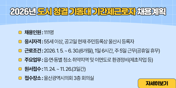 2026년 도시 청결 기동대 기간제근로자 채용계획  1. 채용인원 : 111명  2. 응시자격 : 55세 이상, 공고일 현재 주민등록상 울산시 등록자  3. 근로조건 : 2026. 1. 5. ~ 6. 30.(6개월), 1일 6시간, 주 5일 근무(공휴일 휴무)  4. 주요업무 : 읍·면·동별 청소 취약지역 및 이면도로 환경정비(제초작업 등)  5. 원서접수 : 11. 24. ~ 11. 26.(3일간)  6. 접수장소 : 울산광역시의회 3층 회의실 [자세히보기]
