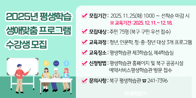 1. 모집기간 : 2025. 11. 25.(화) 10:00 ∼ 선착순 마감 시       ※ 교육기간 : 2025. 12. 11. ~ 12. 18. / 2. 모집대상 : 주민 75명(북구 구민 우선 접수) / 3. 교육과정 : 청년, 인문학, 청·중·장년 대상 3개 프로그램 /4. 교육장소 : 평생학습관 제3학습실, 제4학습실/ 5. 신청방법 : 평생학습관 홈페이지 및 북구 공공시설 예약서비스평생학습관 방문 접수/ 6. 문의사항 : 북구 평생학습관 ☎ 241-7396