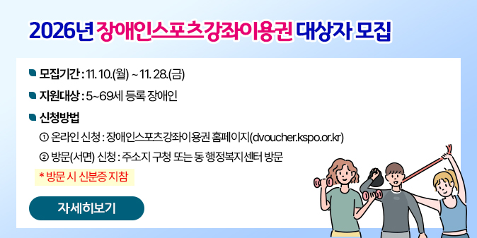 2026년 장애인스포츠강좌이용권 대상자 모집     - 모집기간 : 11. 10.(월) ~ 11. 28.(금)     - 지원대상 : 5~69세 등록 장애인     - 신청방법   ① 온라인 신청 : 장애인스포츠강좌이용권 홈페이지(dvoucher.kspo.or.kr)   ② 방문(서면) 신청 : 주소지 구청 또는 동 행정복지센터 방문    * 방문 시 신분증 지참 [자세히보기]