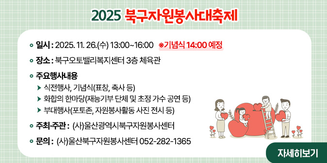 2025 북구자원봉사대축제  ○ 일    시 : 2025. 11. 26.(수) 13:00~16:00  ※기념식 14:00 예정  ○ 장    소 : 북구오토밸리복지센터 3층 체육관  ○ 주요행사내용     - 식전행사, 기념식(표창, 축사 등)    - 화합의 한마당(재능기부 단체 및 초정 가수 공연 등)    - 부대행사(포토존, 자원봉사활동 사진 전시 등)  ○ 주최·주관 : (사)울산광역시북구자원봉사센터 □ 문    의 : (사)울산북구자원봉사센터 052-282-1365 [자세히보기]
