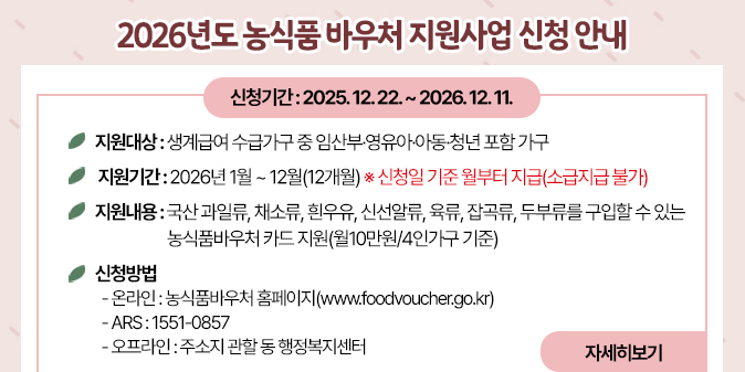 2026년도 농식품 바우처 지원사업 신청 안내 □ 지원대상 : 생계급여 수급가구 중 임산부·영유아·아동·청년 포함 가구 □ 지원기간 : 2026년 1월 ~ 12월(12개월) ※ 신청일 기준 월부터 지급(소급지급 불가) □ 지원내용 : 국산 과일류, 채소류, 흰우유, 신선알류, 육류, 잡곡류, 두부류를 구입할 수 있는 농식품바우처 카드 지원(월10만원/4인가구 기준) □ 신청기간 : 2025. 12. 22. ~ 2026. 12. 11. □ 신청방법 - 온라인 : 농식품바우처 홈페이지(www.foodvoucher.go.kr) - ARS : 1551-0857 - 오프라인 : 주소지 관할 동 행정복지센터 [자세히보기]
