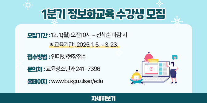 1분기 정보화교육 수강생 모집 * 모집기간 : 12. 1.(월) 오전10시 ~ 선착순 마감 시    ※ 교육기간 : 2025. 1. 5. ~ 3. 23. * 접수방법 : 인터넷/현장접수 * 문의처 : 교육청소년과 241- 7396   * 홈페이지 : www.bukgu.ulsan/edu [자세히보기]