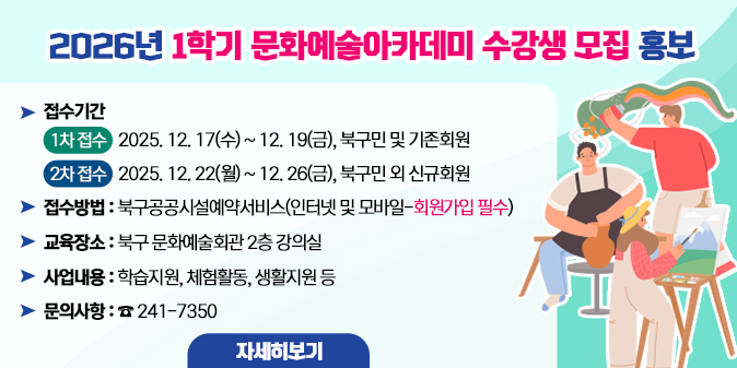 2026년 1학기 문화예술아카데미 수강생 모집 홍보  ○ 접수기간 - (1차 접수) 2025. 12. 17(수) ~ 12. 19(금), 북구민 및 기존회원     - (2차 접수) 2025. 12. 22(월) ~ 12. 26(금), 북구민 외 신규회원   ○ 접수방법 : 북구공공시설예약서비스(인터넷 및 모바일-회원가입 필수)   ○ 교육장소 : 북구 문화예술회관 2층 강의실   ○ 문의사항 : ☎241-7350 [자세히보기]