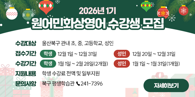 2026년 1기 원어민화상영어 수강생 모집 * 수강대상 : 울산북구 관내 초,중,고등학교, 성인 *접수기간 : [학생]12월 1일  ~ 12월 31일 [성인] 12월 20일  ~ 12월 31일  *수강기간 [학생] 1월 1일~ 2월 28일(2개월) [성인] 1월 1일~ 1월 31일(1개월) * 지원내용 : 학생 수강료 전액 및 일부지원 * 문의사항 : 북구 평생학습관 ☎ 241-7396 [자세히보기]