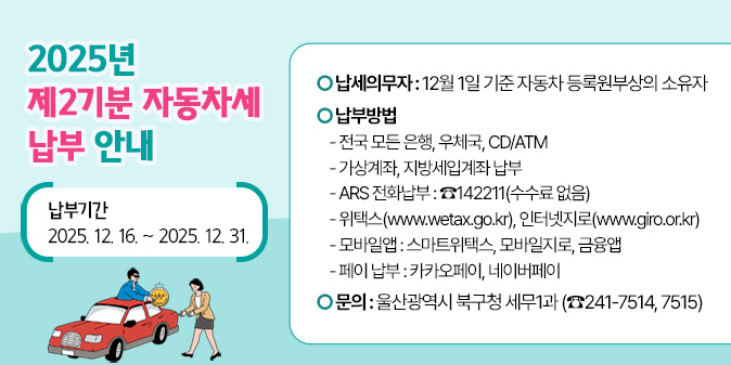 2025년 제2기분 자동차세 납부 안내 [납부기간 : 2025. 12. 16. ~ 2025. 12. 31.]○ 납세의무자 : 12월 1일 기준 자동차 등록원부상의 소유자 ○ 납 부 방 법   - 전국 모든 은행, 우체국, CD/ATM   - 가상계좌, 지방세입계좌 납부   - ARS 전화납부 : ☎142211(수수료 없음)   - 위택스(www.wetax.go.kr), 인터넷지로(www.giro.or.kr)   - 모바일앱 : 스마트위택스, 모바일지로, 금융앱   - 페이 납부 : 카카오페이, 네이버페이 ○ 문의: 울산광역시 북구청 세무1과 (☎241-7514, 7515)
