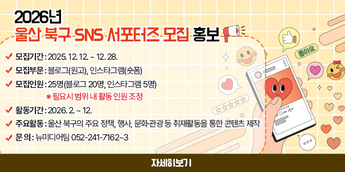 2026년 울산 북구 SNS 서포터즈 모집 홍보 -모집기간 : 2025. 12. 12. ~ 12. 28. ·모집부문 : 블로그(원고), 인스타그램(숏폼) ·모집인원 : 25명(블로그 20명, 인스타그램 5명)  ※ 필요시 범위 내 활동 인원 조정 ·활동기간 : 2026. 2. ~ 12. ·주요활동 : 울산 북구의 주요 정책, 행사, 문화·관광 등 취재활동을 통한 콘텐츠 제작 ·문 의 : 뉴미디어팀 052-241-7162~3 [자세히보기]